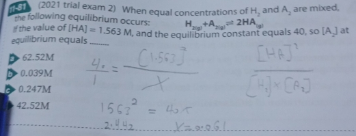 1 (2021 trial exam 2) When equal concentrations of H_2 and A_2 are mixed,
the following equilibrium occurs:
If the value of [HA]=1.563M
equilibrium equals_ , and the equilibrium constant equals 40, so H_2(g)+A_2(g)leftharpoons 2HA_(g) [A_2] at
62.52M
B 0.039M
0.247M
42.52M