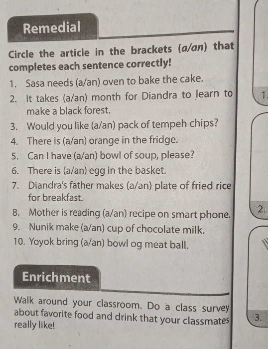 Remedial 
Circle the article in the brackets (a/an) that 
completes each sentence correctly! 
1. Sasa needs (a/an) oven to bake the cake. 
2. It takes (a/an) month for Diandra to learn to 1. 
make a black forest. 
3. Would you like (a/an) pack of tempeh chips? 
4. There is (a/an) orange in the fridge. 
5. Can I have (a/an) bowl of soup, please? 
6. There is (a/an) egg in the basket. 
7. Diandra's father makes (a/an) plate of fried rice 
for breakfast. 
8. Mother is reading (a/an) recipe on smart phone. 2. 
9. Nunik make (a/an) cup of chocolate milk. 
10. Yoyok bring (a/an) bowl og meat ball. 
Enrichment 
Walk around your classroom. Do a class survey 
about favorite food and drink that your classmates 3. 
really like!