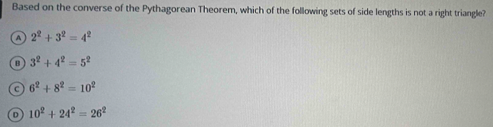 Based on the converse of the Pythagorean Theorem, which of the following sets of side lengths is not a right triangle?
A 2^2+3^2=4^2
B 3^2+4^2=5^2
C 6^2+8^2=10^2
D 10^2+24^2=26^2