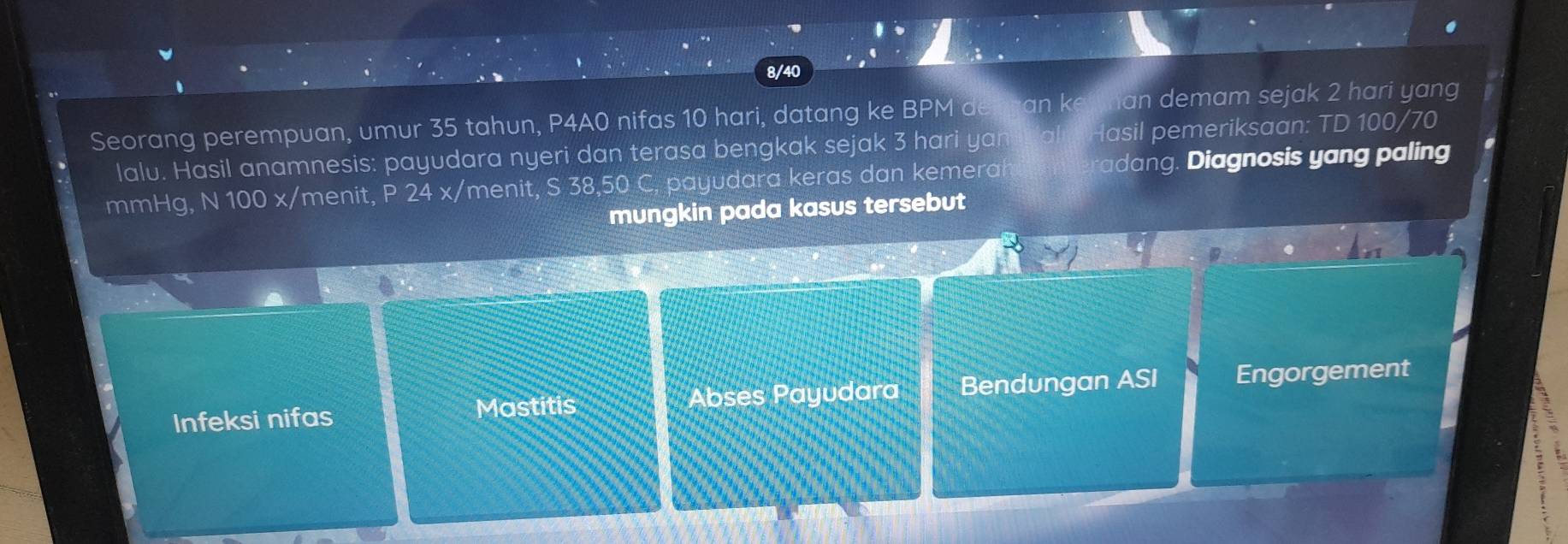 8/40
Seorang perempuan, umur 35 tahun, P4A0 nifas 10 hari, datang ke BPM del ran k ian demam sejak 2 hari yang
lalu. Hasil anamnesis: payudara nyeri dan terasa bengkak sejak 3 hari yan lasil pemeriksaan: TD 100/70
mmHg, N 100 x /menit, P 24 x/ menit, S 38,50 C, payudara keras dan kemerah adang. Diagnosis yang paling
mungkin pada kasus tersebut
Infeksi nifas Abses Payudara Bendungan ASI Engorgement
Mastitis