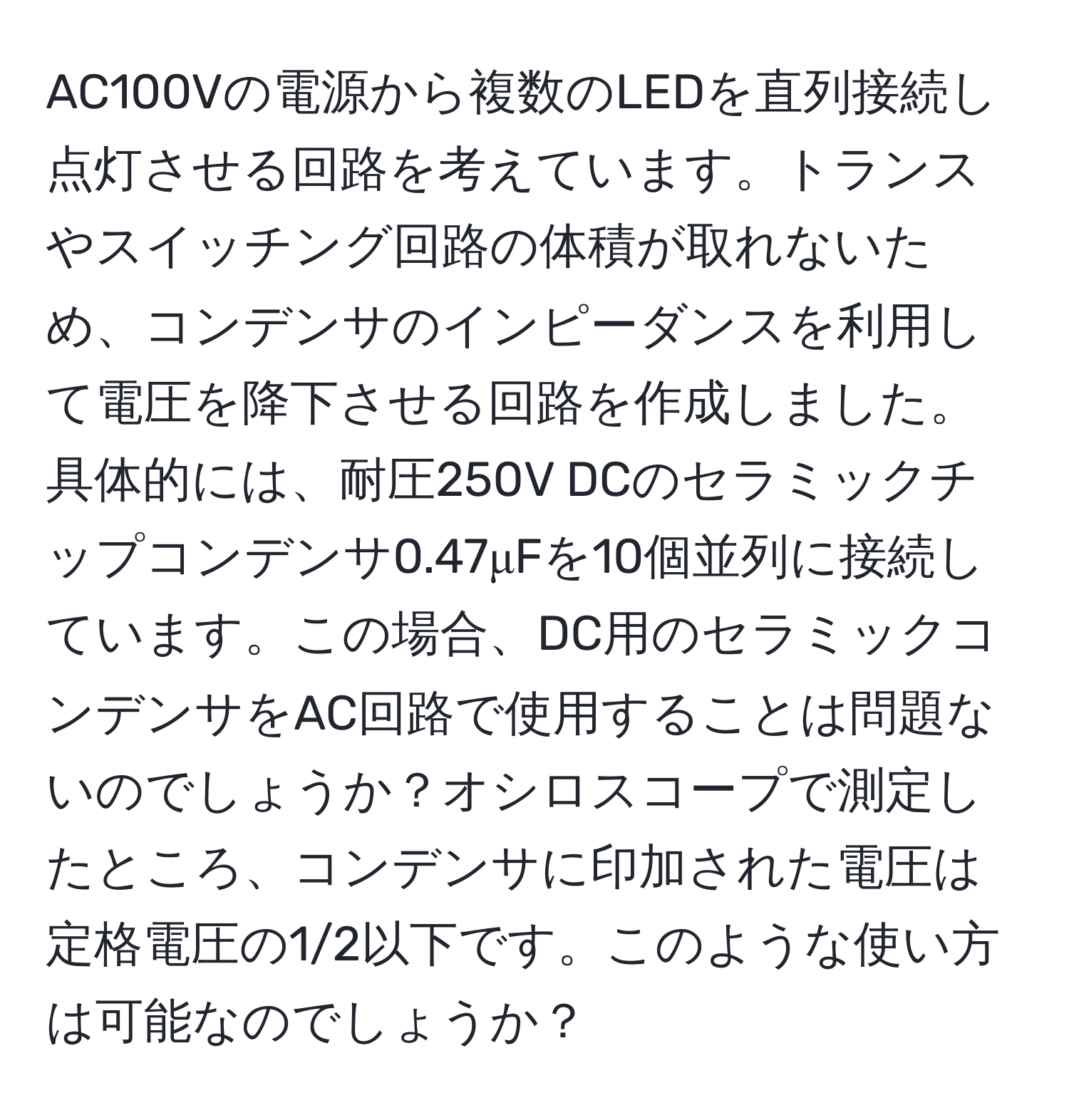 AC100Vの電源から複数のLEDを直列接続し点灯させる回路を考えています。トランスやスイッチング回路の体積が取れないため、コンデンサのインピーダンスを利用して電圧を降下させる回路を作成しました。具体的には、耐圧250V DCのセラミックチップコンデンサ0.47μFを10個並列に接続しています。この場合、DC用のセラミックコンデンサをAC回路で使用することは問題ないのでしょうか？オシロスコープで測定したところ、コンデンサに印加された電圧は定格電圧の1/2以下です。このような使い方は可能なのでしょうか？