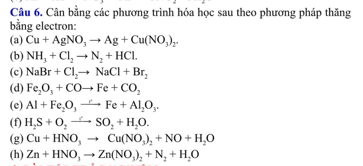 Cân bằng các phương trình hóa học sau theo phương pháp thăng 
bằng electron: 
(a) Cu+AgNO_3to Ag+Cu(NO_3)_2. 
(b) NH_3+Cl_2to N_2+HCl. 
(c) NaBr+Cl_2to NaCl+Br_2
(d) Fe_2O_3+COto Fe+CO_2
(e) Al+Fe_2O_3to Fe+Al_2O_3. 
(f) H_2S+O_2to SO_2+H_2O. 
(g) Cu+HNO_3to Cu(NO_3)_2+NO+H_2O
(h) Zn+HNO_3to Zn(NO_3)_2+N_2+H_2O