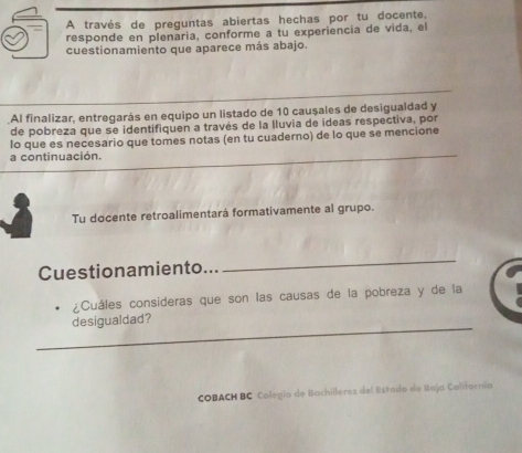 A través de preguntas abiertas hechas por tu docente, 
responde en plenaria, conforme a tu experiencia de vida, el 
cuestionamiento que aparece más abajo. 
.Al finalizar, entregarás en equipo un listado de 10 causales de desigualdad y 
de pobreza que se identifiquen a través de la lluvia de ideas respectiva, por 
lo que es necesario que tomes notas (en tu cuaderno) de lo que se mencione 
a continuación. 
Tu docente retroalimentará formativamente al grupo. 
Cuestionamiento... 
_ 
¿Cuáles consideras que son las causas de la pobreza y de la 
_ 
desigualdad? 
COBACH BC Calegía de Bachilleres del Estado de Baja California