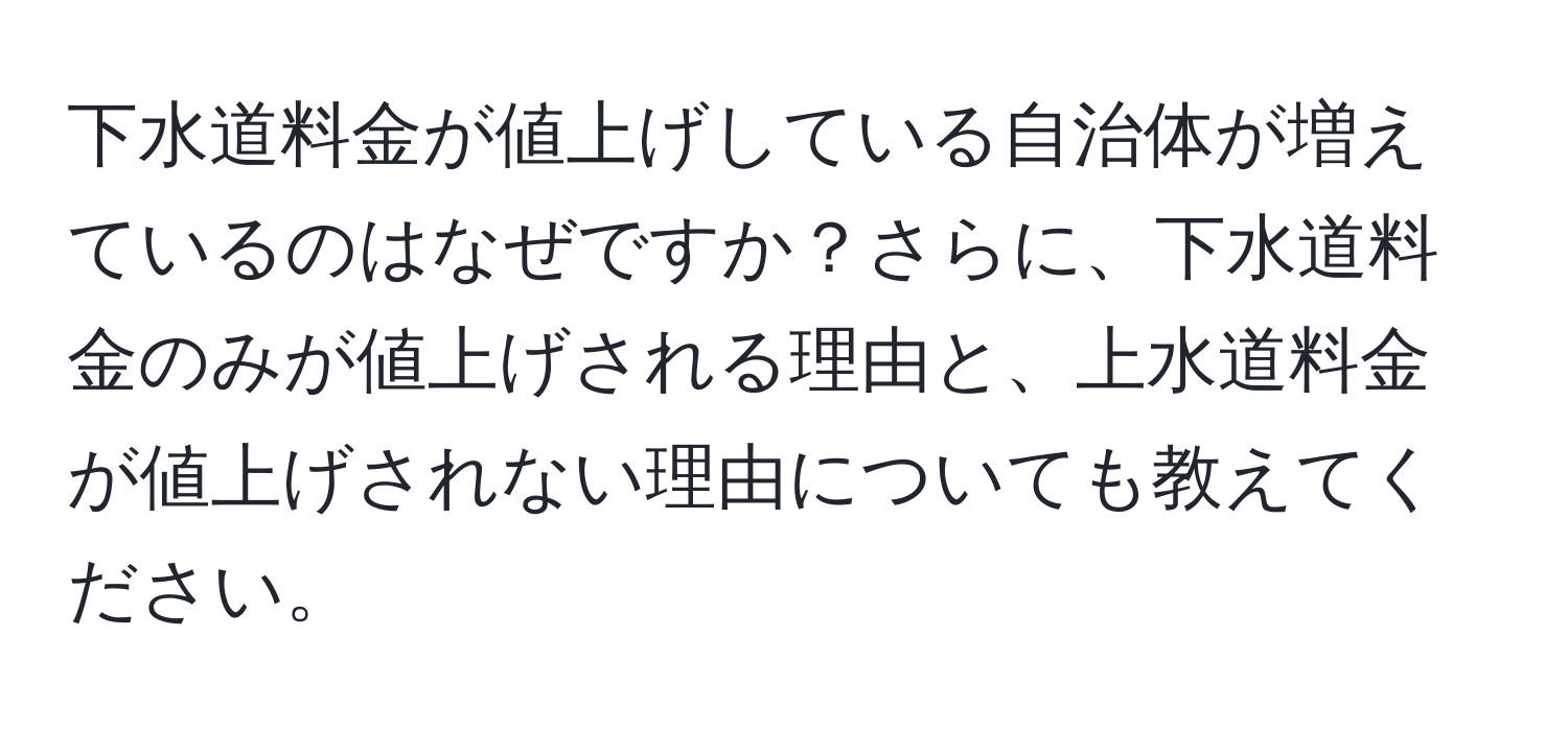 下水道料金が値上げしている自治体が増えているのはなぜですか？さらに、下水道料金のみが値上げされる理由と、上水道料金が値上げされない理由についても教えてください。