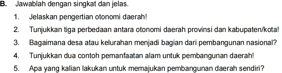 Jawablah dengan singkat dan jelas. 
1. Jelaskan pengertian otonomi daerah! 
2. Tunjukkan tiga perbedaan antara otonomi daerah provinsi dan kabupaten/kota! 
3. Bagaimana desa atau kelurahan menjadi bagian dari pembangunan nasional? 
4. Tunjukkan dua contoh pemanfaatan alam untuk pembangunan daerah! 
5. Apa yang kalian lakukan untuk memajukan pembangunan daerah sendiri?