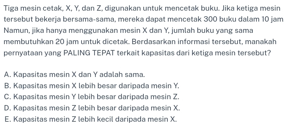 Tiga mesin cetak, X, Y, dan Z, digunakan untuk mencetak buku. Jika ketiga mesin
tersebut bekerja bersama-sama, mereka dapat mencetak 300 buku dalam 10 jam
Namun, jika hanya menggunakan mesin X dan Y, jumlah buku yang sama
membutuhkan 20 jam untuk dicetak. Berdasarkan informasi tersebut, manakah
pernyataan yang PALING TEPAT terkait kapasitas dari ketiga mesin tersebut?
A. Kapasitas mesin X dan Y adalah sama.
B. Kapasitas mesin X lebih besar daripada mesin Y.
C. Kapasitas mesin Y lebih besar daripada mesin Z.
D. Kapasitas mesin Z lebih besar daripada mesin X.
E. Kapasitas mesin Z lebih kecil daripada mesin X.