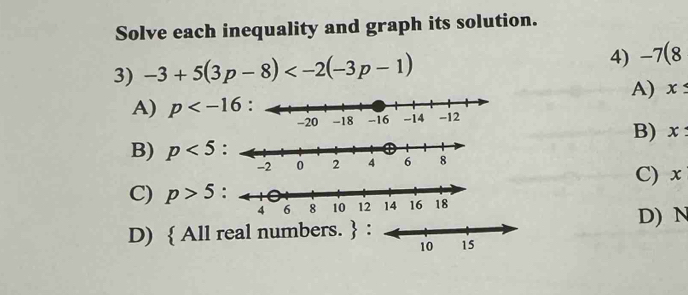 Solve each inequality and graph its solution.
3) -3+5(3p-8) 4) -7(8
A) x≤
A) p
B) x :
B) p<5</tex> :
C) x
C) p>5
D) N
D)  All real numbers.  :