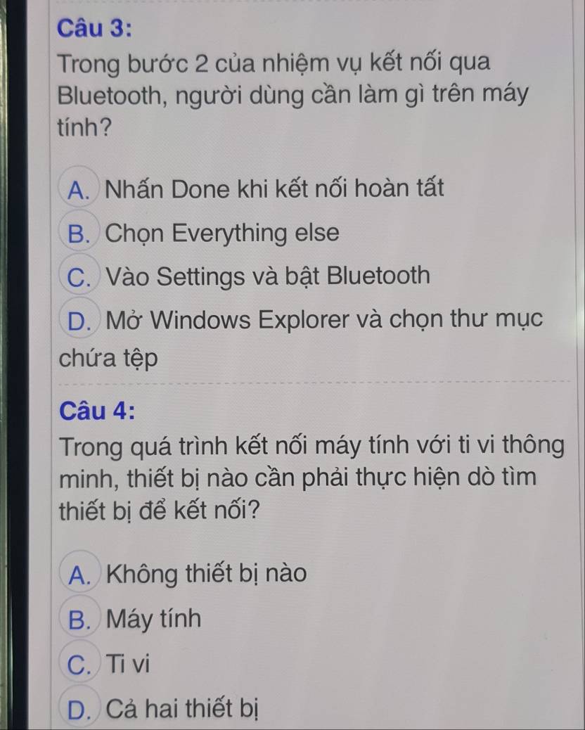 Trong bước 2 của nhiệm vụ kết nối qua
Bluetooth, người dùng cần làm gì trên máy
tính?
A. Nhấn Done khi kết nối hoàn tất
B. Chọn Everything else
C. Vào Settings và bật Bluetooth
D. Mở Windows Explorer và chọn thư mục
chứa tệp
Câu 4:
Trong quá trình kết nối máy tính với ti vi thông
minh, thiết bị nào cần phải thực hiện dò tìm
thiết bị để kết nối?
A. Không thiết bị nào
B. Máy tính
C. Ti vi
D. Cả hai thiết bị