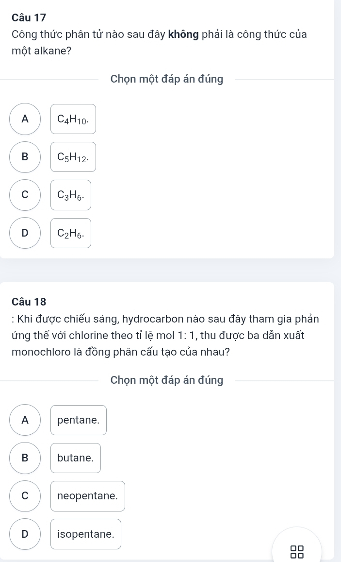 Công thức phân tử nào sau đây không phải là công thức của
một alkane?
Chọn một đáp án đúng
A C_4H_10.
B C_5H_12.
C C_3H_6.
D C_2H_6. 
Câu 18
: Khi được chiếu sáng, hydrocarbon nào sau đây tham gia phản
ứng thế với chlorine theo tỉ lệ mol 1:1 , thu được ba dẫn xuất
monochloro là đồng phân cấu tạo của nhau?
Chọn một đáp án đúng
A pentane.
B butane.
C neopentane.
D isopentane.