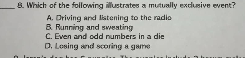 Which of the following illustrates a mutually exclusive event?
A. Driving and listening to the radio
B. Running and sweating
C. Even and odd numbers in a die
D. Losing and scoring a game