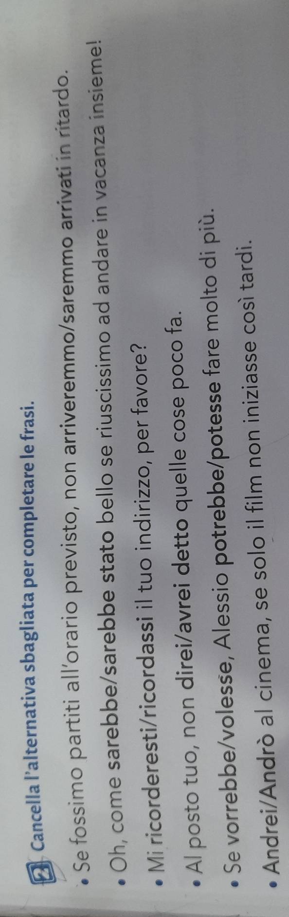 [ Cancella l’alternativa sbagliata per completare le frasi.
Se fossimo partiti all’orario previsto, non arriveremmo/saremmo arrivati in ritardo.
Oh, come sarebbe/sarebbe stato bello se riuscissimo ad andare in vacanza insieme!
Mi ricorderesti/ricordassi il tuo indirizzo, per favore?
Al posto tuo, non direi/avrei detto quelle cose poco fa.
Se vorrebbe/volesse, Alessio potrebbe/potesse fare molto di più.
Andrei/Andrò al cinema, se solo il film non iniziasse così tardi.