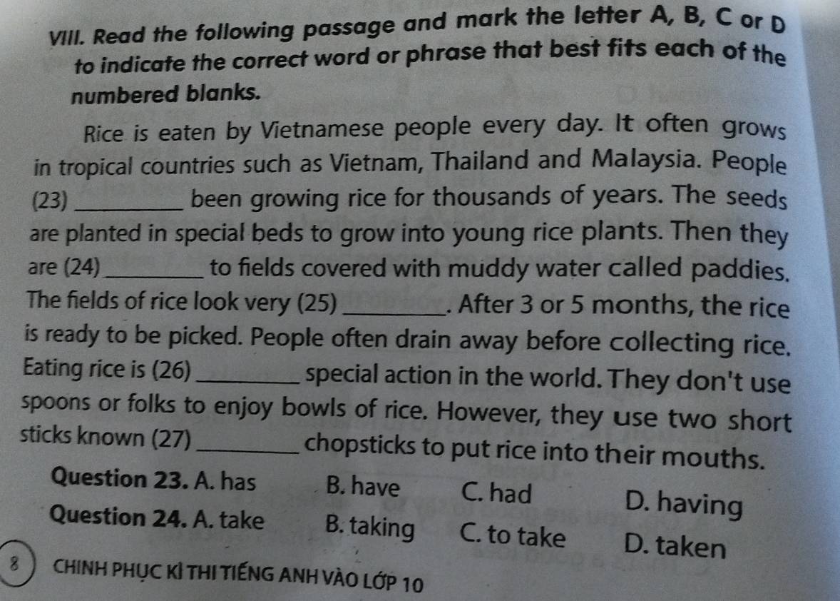 Read the following passage and mark the letter A, B, C or D
to indicate the correct word or phrase that best fits each of the
numbered blanks.
Rice is eaten by Vietnamese people every day. It often grows
in tropical countries such as Vietnam, Thailand and Malaysia. People
(23) _been growing rice for thousands of years. The seeds
are planted in special beds to grow into young rice plants. Then they
are (24)_ to fields covered with muddy water called paddies.
The fields of rice look very (25) _. After 3 or 5 months, the rice
is ready to be picked. People often drain away before collecting rice,
Eating rice is (26) _special action in the world. They don't use
spoons or folks to enjoy bowls of rice. However, they use two short
sticks known (27)_ chopsticks to put rice into their mouths.
Question 23. A. has B. have C. had D. having
Question 24. A. take B. taking C. to take D. taken
8 ChinH PHục Kỉ THI TIếNG ANH VÀO Lớp 10