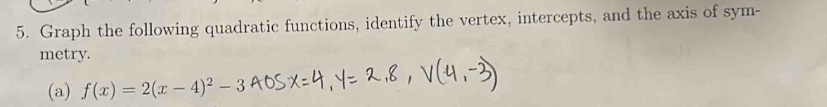 Graph the following quadratic functions, identify the vertex, intercepts, and the axis of sym- 
metry. 
(a) f(x)=2(x-4)^2-3