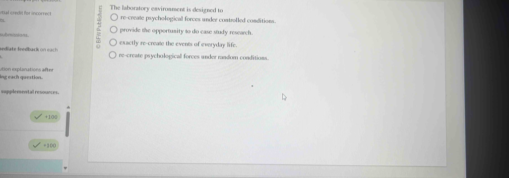 The laboratory environment is designed to
rtial credit for incorrect re-create psychological forces under controlled conditions.
ts.
provide the opportunity to do case study research.
submissions.
exactly re-create the events of everyday life.
ediate feedback on each re-create psychological forces under random conditions.
ution explanations after
ing each question.
supplemental resources.
+100
+100