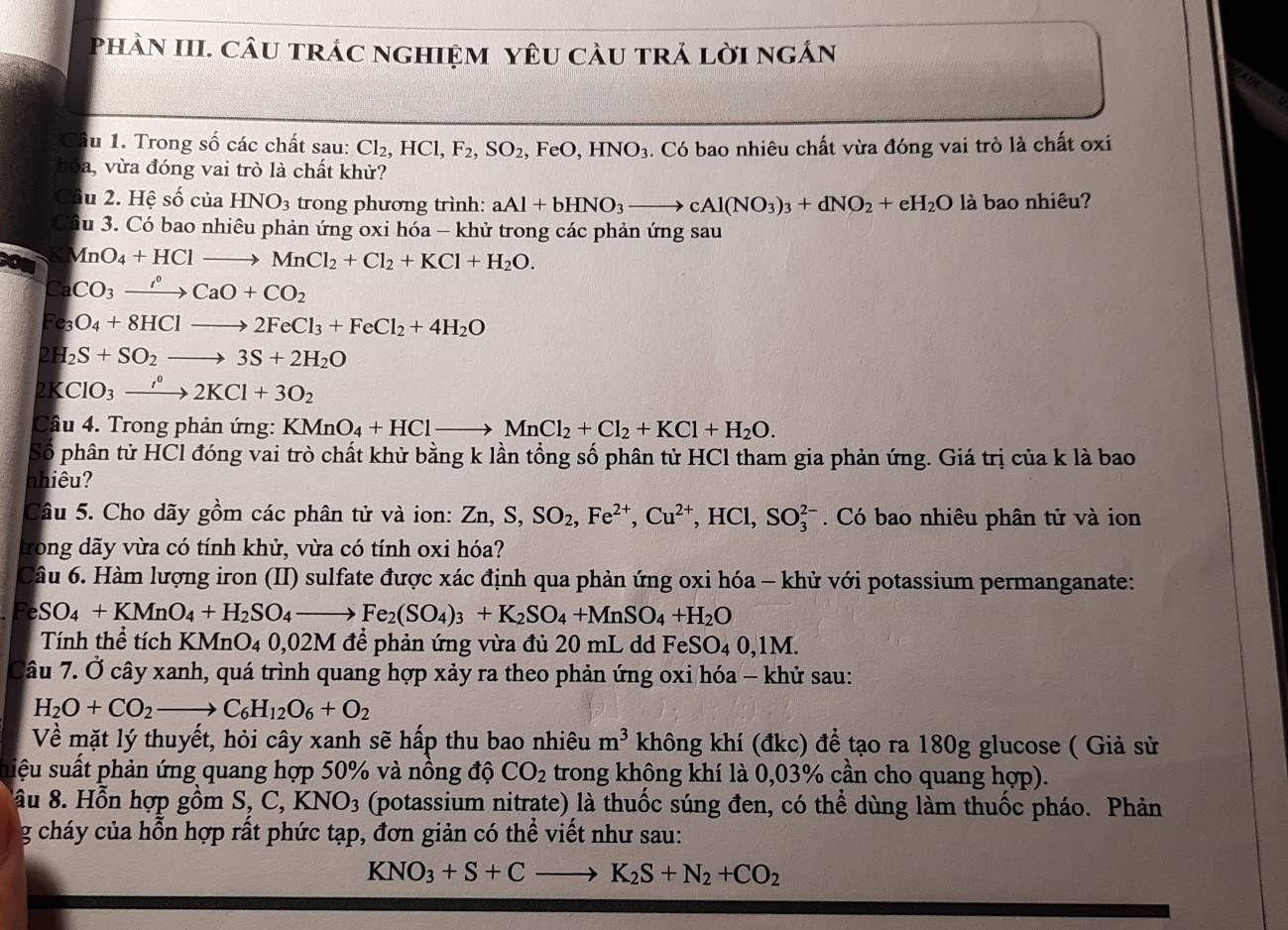 PhàN III. câU trÁc nghiệM YêU càU trÁ lời ngắn
Câu 1. Trong số các chất sau: Cl_2,HCl,F_2,SO_2,FeO,HNO_3. Có bao nhiêu chất vừa đóng vai trò là chất oxi
hóa, vừa đóng vai trò là chất khử?
Cầu 2. Hhat eshat o của HNO_3 trong phương trình: aAl+bHNO_3to cAl(NO_3)_3+dNO_2+eH_2O là bao nhiêu?
Cầu 3. Có bao nhiêu phản ứng oxi hóa - khử trong các phản ứng sau
MnO_4+HClto MnCl_2+Cl_2+KCl+H_2O.
Ca CO_3xrightarrow I°CaO+CO_2
Fe O_4+8HClto 2FeCl_3+FeCl_2+4H_2O
2H _2S+SO_2to 3S+2H_2O
2K ClO_3to to 2KCl+3O_2
Câu 4. Trong phản ứng: KMnO_4+HClto MnCl_2+Cl_2+KCl+H_2O.
Số phân tử HCl đóng vai trò chất khử bằng k lần tổng số phân tử HCl tham gia phản ứng. Giá trị của k là bao
nhiêu?
Câu 5. Cho dãy gồm các phân tử và ion: Zn,S,SO_2,Fe^(2+),Cu^(2+),HCl,SO_3^((2-). Có bao nhiêu phân tử và ion
trong dãy vừa có tính khử, vừa có tính oxi hóa?
Câu 6. Hàm lượng iron (II) sulfate được xác định qua phản ứng oxi hóa - khử với potassium permanganate:
eSO_4)+KMnO_4+H_2SO_4to Fe_2(SO_4)_3+K_2SO_4+MnSO_4+H_2O
Tính thể tích KMnO_40,02M để phản ứng vừa đủ 20 mL dd Fe SO_40,1M.
Câu 7. △ Ở cây xanh, quá trình quang hợp xảy ra theo phản ứng oxi hóa - khử sau:
H_2O+CO_2to C_6H_12O_6+O_2
Về mặt lý thuyết, hỏi cây xanh sẽ hấp thu bao nhiêu m^3 không khí (đkc) để tạo ra 180g glucose ( Giả sử
uiệu suất phản ứng quang hợp 50% và nồng độ CO_2 trong không khí là 0,03% cần cho quang hợp).
âu 8. Hỗn hợp gồm S,C,KNO_3 (potassium nitrate) là thuốc súng đen, có thể dùng làm thuốc pháo. Phản
g cháy của hỗn hợp rất phức tạp, đơn giản có thể viết như sau:
KNO_3+S+Cto K_2S+N_2+CO_2