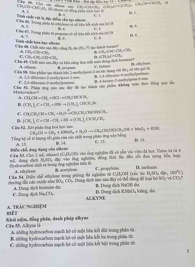 Vĩnh Kim - Bài tập Hóa học 1 11-C
Câu 45. Cho các alkene sau: CH_2=CH-CH_3;(CH_3)_2C=C(CH_3)_2; CH_3CH=CHCH_3 và
CH_3CH=CHC_2H_5. Số alkene có đồng phần hình học là
D. 3.
A. 2. B. 4. C. 1.
Tính chất vật lí, đặc điễm cấu tạo alkene
Câu 46, Trong phân tử ethylene có số liên kết xích ma (σ) là
D. 6.
A. 3. B. 4. C. 5.
Câu 47. Trong phân tử propene có số liên kết xích ma (σ) là
D. 6.
A. 7. B. 9. C. 8.
Tính chất hóa học alkene
Câu 48. Chất nào sau đây cộng H_2 du (Ni,t^0) tạo thành butane?
B. CH_3-Cequiv C-CH_2-CH_3.
A. CH_3-CH=CH_2. D.
C. CH_3-CH_2-CH=CH_2.
Câu 49. Chất nào sau đây có khả năng làm mất màu dung dịch bromine? (CH_3)_2C=CH_2.
A. ethane. B. propane. C. butane. D. ethylene.
Câu 50. Sản phẩm tạo thành khi 2-methylpent-2-en tác dụng với Br_2 có tên gọi là
A. 2,3-dibromo-2-methylpent-2-ene. B. 3,4-dibromo-4-methylpentane.
C. 2,3-dibromo-2-methylpentane.
D. 4-bromo-2-methylpent-2-ene.
Câu 51. Phản ứng nào sau đây đã tạo thành sản phầm không tuân theo đúng quy tắc
Markovnikov?
A. CH_3CH=CH_2+HClto CH_3CHClCH_3·
B. (CH_3)_2C=CH_2+HBrto (CH_3)_2CHCH_2Br.
C. CH_3CH_2CH=CH_2+H_2Oxrightarrow H^+CH_3CH_2CH(OH)CH_3.
D. (CH_3)_2C=CH-CH_3+HIto (CH_3)_2ClCH_2CH_3.
Câu 52. Xét phản ứng hoá học sau:
Tổng hệ số tỉ lượng tối giản của các chất trong phản ứng này bằng CH_3CH=CH_2+KMnO_4+H_2Oto CH_3CH(OH)CH_2OH+MnO_2+KOH.
A. 13. B. 14. C. 15. D. 16.
Điều chế, ứng dụng của alkene
Câu 53. Cho 2 mL ethanol (C_2H_5OH) vào ống nghiệm đã có sẵn vài viên đá bọt. Thêm từ từ 4
mL dung dịch H_2SO_4 đặc vào ống nghiệm, đồng thời lắc đều rồi đun nóng hỗn hợp.
Hydrocarbon sinh ra trong ổng nghiệm trên là D. methane.
A. ethylene. B. acetylene. C. propylene.
Câu 54. Điều chế ethylene trong phòng thí nghiệm từ C_2H_5OH (xác tác H_2SO_4 đặc, 180°C)
thường lẫn các oxide như SO_2,CO_2. Dung dịch nào sau đây có thể dùng để loại bỏ SO_2 và CO_2
A. Dung djch bromine du. B. Dung dịch NaOH dư.
C. Dung dịch Na_2CO_3. D. Dung dịch KMnO_4 loãng, dư.
ALKYNE
A. TRÁC NGHIỆM
biét
Khái niệm, đồng phân, danh pháp alkyne
Câu 55. Alkyne là
A. những hydrocarbon mạch hở có một liên kết đôi trong phân tử.
B. những hydrocarbon mạch hở có một liên kết ba trong phân tử.
C. những hydrocarbon mạch hở có một liên kết bội trong phân tử.
5