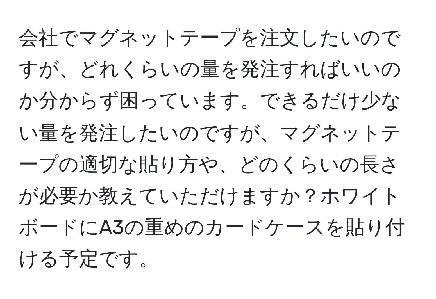 会社でマグネットテープを注文したいのですが、どれくらいの量を発注すればいいのか分からず困っています。できるだけ少ない量を発注したいのですが、マグネットテープの適切な貼り方や、どのくらいの長さが必要か教えていただけますか？ホワイトボードにA3の重めのカードケースを貼り付ける予定です。