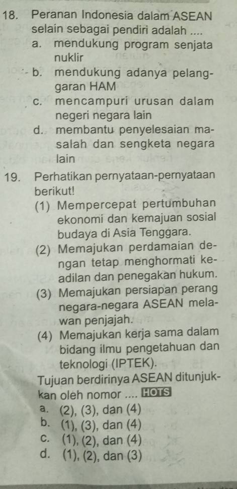 Peranan Indonesia dalam ASEAN
selain sebagai pendiri adalah ....
a. mendukung program senjata
nuklir
b. mendukung adanya pelang-
garan HAM
c. mencampuri urusan dalam
negeri negara lain
d. membantu penyelesaian ma-
salah dan sengketa negara
lain
19. Perhatikan pernyataan-pernyataan
berikut!
(1) Mempercepat pertumbuhan
ekonomi dan kemajuan sosial
budaya di Asia Tenggara.
(2) Memajukan perdamaian de-
ngan tetap menghormati ke-
adilan dan penegakan hukum.
(3) Memajukan persiapan perang
negara-negara ASEAN mela-
wan penjajah.
(4) Memajukan kerja sama dalam
bidang ilmu pengetahuan dan
teknologi (IPTEK).
Tujuan berdirinya ASEAN ditunjuk-
kan oleh nomor .... HOTS
a. (2), (3), dan (4)
b. (1), (3), dan (4)
c. (1), (2), ), dan (4)
d. (1), (2), dan (3)