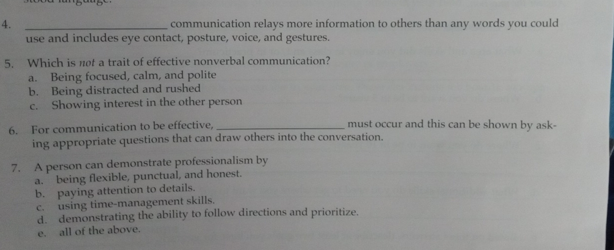 communication relays more information to others than any words you could
use and includes eye contact, posture, voice, and gestures.
5. Which is not a trait of effective nonverbal communication?
a. Being focused, calm, and polite
b. Being distracted and rushed
c. Showing interest in the other person
6. For communication to be effective,_
must occur and this can be shown by ask-
ing appropriate questions that can draw others into the conversation.
7. A person can demonstrate professionalism by
a. being flexible, punctual, and honest.
b. paying attention to details.
c. using time-management skills.
d. demonstrating the ability to follow directions and prioritize.
e. all of the above.