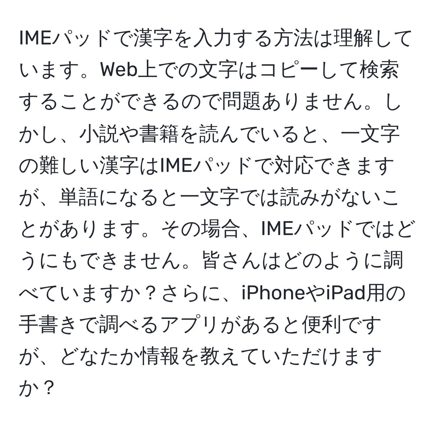 IMEパッドで漢字を入力する方法は理解しています。Web上での文字はコピーして検索することができるので問題ありません。しかし、小説や書籍を読んでいると、一文字の難しい漢字はIMEパッドで対応できますが、単語になると一文字では読みがないことがあります。その場合、IMEパッドではどうにもできません。皆さんはどのように調べていますか？さらに、iPhoneやiPad用の手書きで調べるアプリがあると便利ですが、どなたか情報を教えていただけますか？