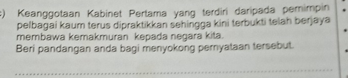 Keanggotaan Kabinet Pertama yang terdiri daripada pemimpin 
pelbagai kaum terus dipraktikkan sehingga kini terbukti telah berjaya 
membawa kemakmuran kepada negara kita. 
Beri pandangan anda bagi menyokong pernyataan tersebut.