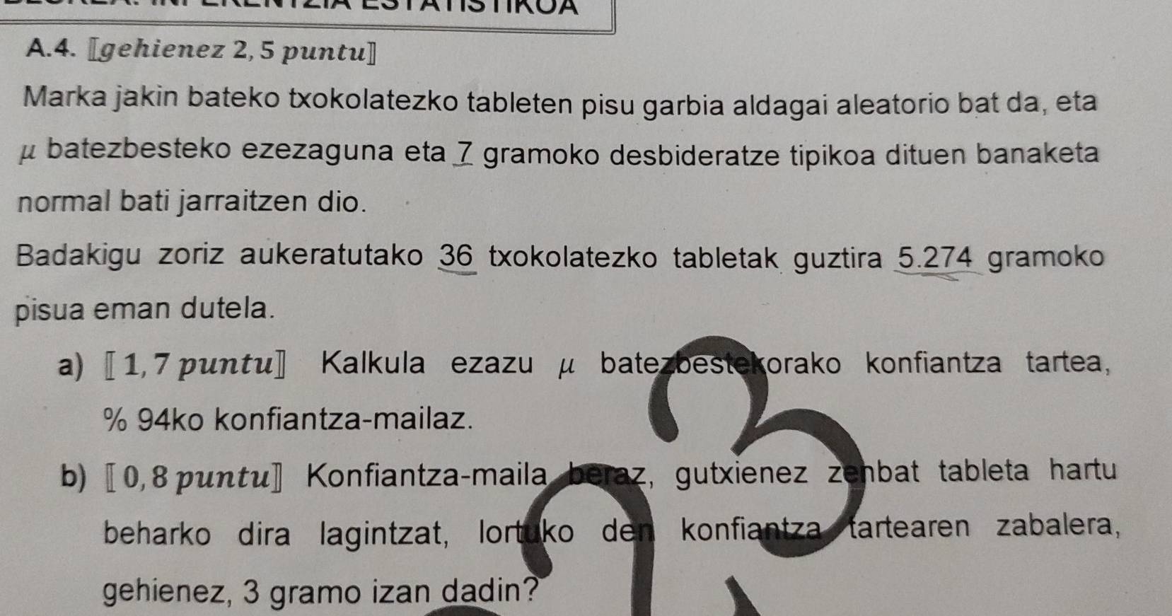 [gehienez 2, 5 puntu] 
Marka jakin bateko txokolatezko tableten pisu garbia aldagai aleatorio bat da, eta
μ batezbesteko ezezaguna eta 7 gramoko desbideratze tipikoa dituen banaketa 
normal bati jarraitzen dio. 
Badakigu zoriz aukeratutako 36 txokolatezko tabletak guztira 5.274 gramoko
pisua eman dutela. 
a) 〖 1, 7 punτu〗 Kalkula ezazu μ batezbestekorako konfiantza tartea, 
% 94ko konfiantza-mailaz. 
b) 〖 0,8 puntu] Konfiantza-maila beraz, gutxienez zenbat tableta hartu 
beharko dira lagintzat, lortuko den konfiantza tartearen zabalera, 
gehienez, 3 gramo izan dadin?