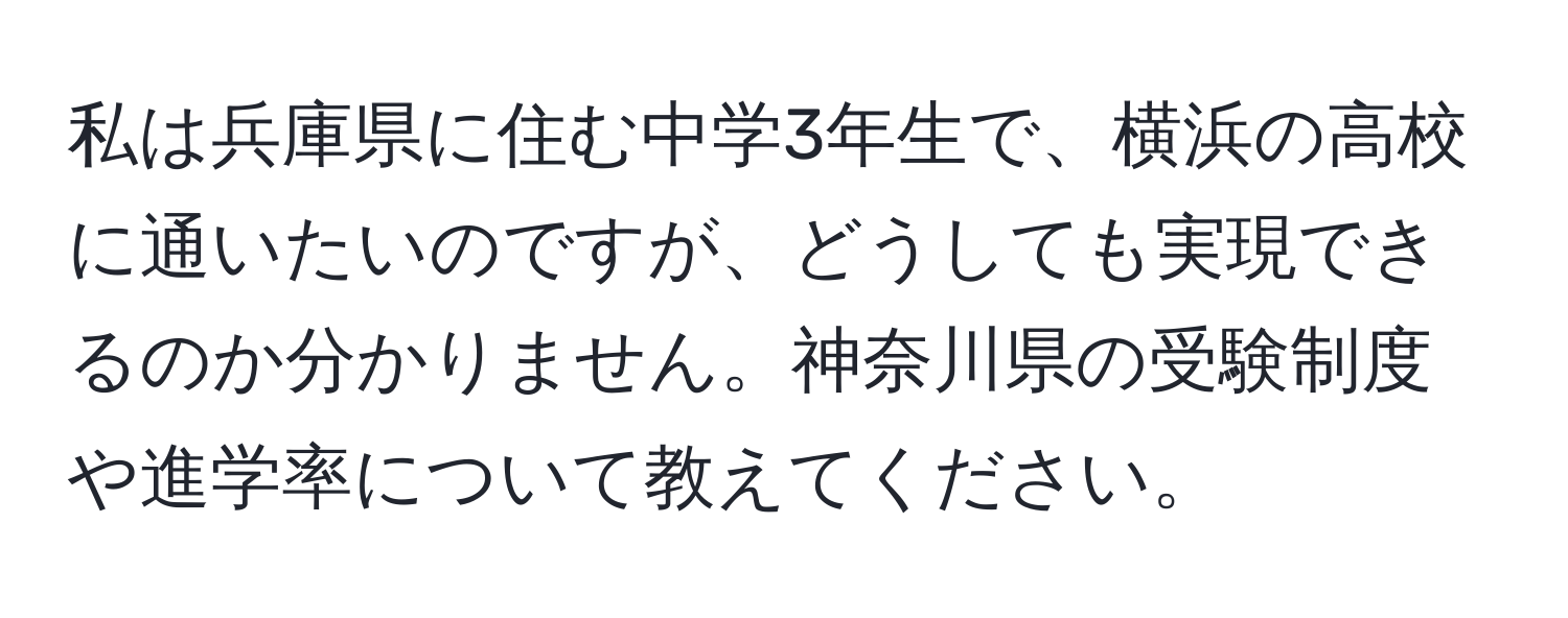 私は兵庫県に住む中学3年生で、横浜の高校に通いたいのですが、どうしても実現できるのか分かりません。神奈川県の受験制度や進学率について教えてください。