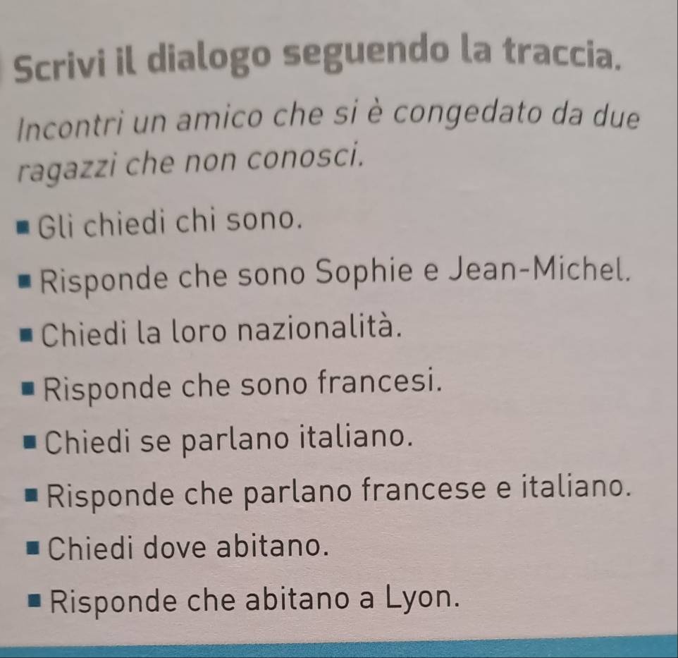 Scrivi il dialogo seguendo la traccia. 
Incontri un amico che si è congedato da due 
ragazzi che non conosci. 
Gli chiedi chi sono. 
Risponde che sono Sophie e Jean-Michel. 
Chiedi la loro nazionalità. 
Risponde che sono francesi. 
Chiedi se parlano italiano. 
Risponde che parlano francese e italiano. 
Chiedi dove abitano. 
Risponde che abitano a Lyon.