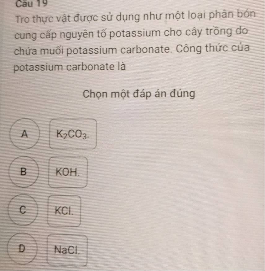 Tro thực vật được sử dụng như một loại phân bón
cung cấp nguyên tố potassium cho cây trồng do
chứa muối potassium carbonate. Công thức của
potassium carbonate là
Chọn một đáp án đúng
A K_2CO_3.
B KOH.
C KCl.
D NaCl.