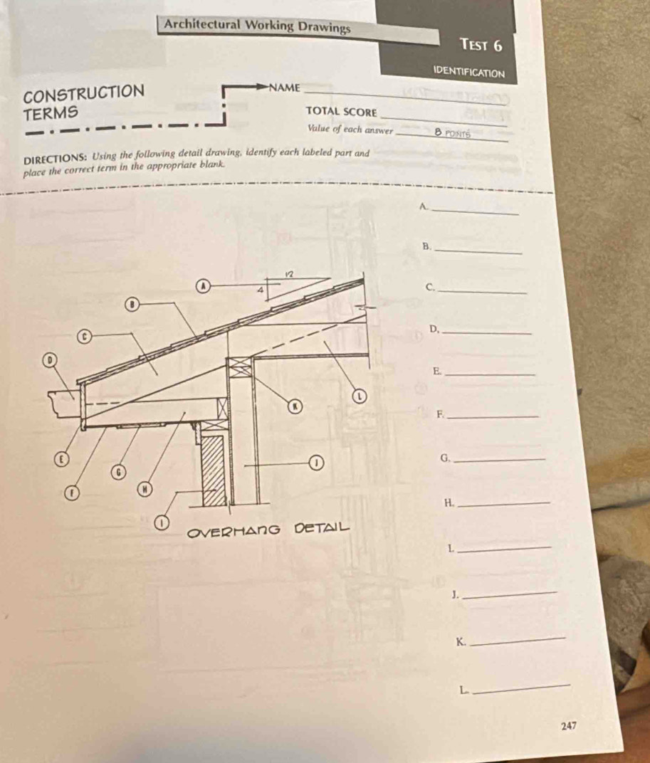 Architectural Working Drawings 
Test 6 
IDENTIFICATION 
CONSTRUCTION 
_ 
NAME 
TERMS 
_ 
TOTAL SCORE 
_ 
Value of each answer _8ponts 
DIRECTIONS: Using the following detail drawing, identify each labeled part and 
place the correct term in the appropriate blank. 
A._ 
B._ 
C._ 
D,_ 
E._ 
F._ 
G._ 
H._ 
_L 
J. 
_ 
K. 
_ 
L 
_ 
247