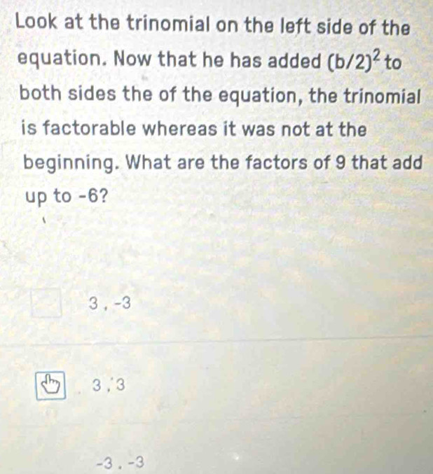 Look at the trinomial on the left side of the
equation. Now that he has added (b/2)^2 to
both sides the of the equation, the trinomial
is factorable whereas it was not at the
beginning. What are the factors of 9 that add
up to -6?
3 , -3
3, 3
-3. -3