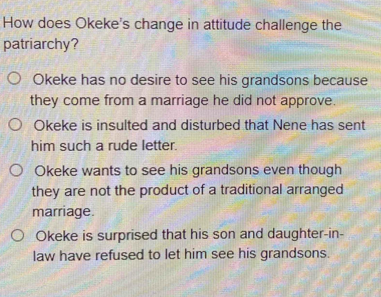 How does Okeke's change in attitude challenge the
patriarchy?
Okeke has no desire to see his grandsons because
they come from a marriage he did not approve.
Okeke is insulted and disturbed that Nene has sent
him such a rude letter.
Okeke wants to see his grandsons even though
they are not the product of a traditional arranged
marriage.
Okeke is surprised that his son and daughter-in-
law have refused to let him see his grandsons.