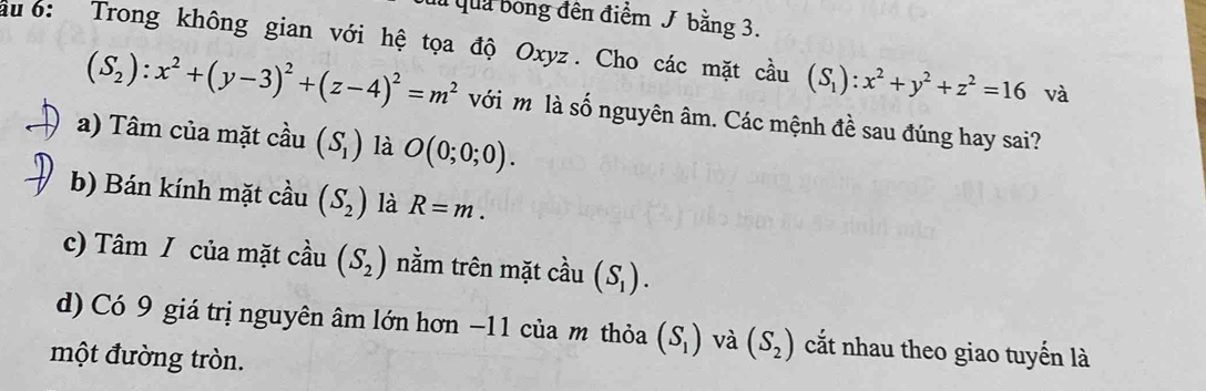 đ qua bóng đến điểm J bằng 3.
au6: Trong không gian với hệ tọa độ Oxyz. Cho các mặt cầu (S_1):x^2+y^2+z^2=16 và
(S_2):x^2+(y-3)^2+(z-4)^2=m^2 với m là số nguyên âm. Các mệnh đề sau đúng hay sai?
a) Tâm của mặt cầu (S_1) là O(0;0;0).
b) Bán kính mặt cầu (S_2) là R=m.
c) Tâm / của mặt cầu (S_2) nằm trên mặt cầu (S_1).
d) Có 9 giá trị nguyên âm lớn hơn −11 của m thỏa (S_1) và (S_2) cắt nhau theo giao tuyển là
một đường tròn.