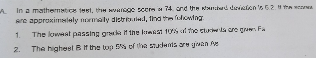 In a mathematics test, the average score is 74, and the standard deviation is 6.2. If the scores 
are approximately normally distributed, find the following: 
1. The lowest passing grade if the lowest 10% of the students are given Fs 
2. The highest B if the top 5% of the students are given As