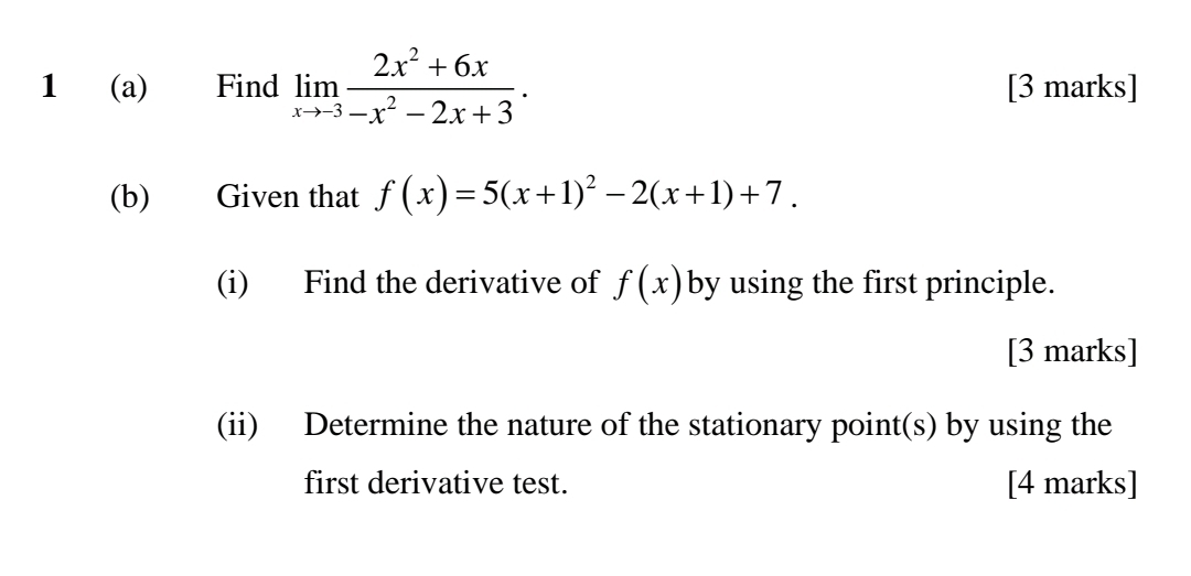 1 (a) Find limlimits _xto -3 (2x^2+6x)/-x^2-2x+3 · [3 marks]
(b) Given that f(x)=5(x+1)^2-2(x+1)+7. 
(i) Find the derivative of f(x) by using the first principle.
[3 marks]
(ii) Determine the nature of the stationary point(s) by using the
first derivative test. [4 marks]