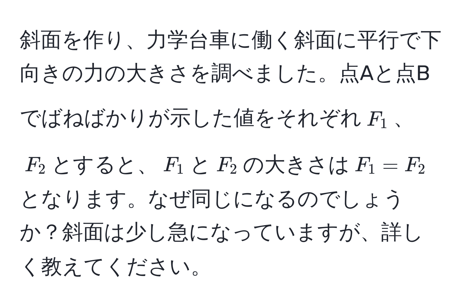 斜面を作り、力学台車に働く斜面に平行で下向きの力の大きさを調べました。点Aと点Bでばねばかりが示した値をそれぞれ$F_1$、$F_2$とすると、$F_1$と$F_2$の大きさは$F_1 = F_2$となります。なぜ同じになるのでしょうか？斜面は少し急になっていますが、詳しく教えてください。