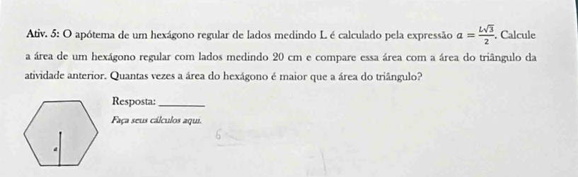 Ativ. 5: O apótema de um hexágono regular de lados medindo L é calculado pela expressão a= Lsqrt(3)/2 . Calcule 
a área de um hexágono regular com lados medindo 20 cm e compare essa área com a área do triângulo da 
atividade anterior. Quantas vezes a área do hexágono é maior que a área do triângulo? 
Resposta:_ 
Faça seus cálculos aqui.