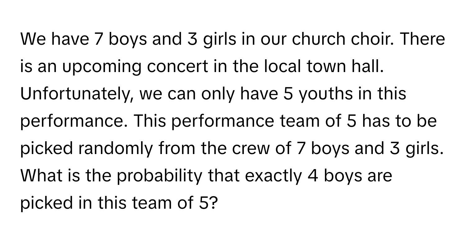 We have 7 boys and 3 girls in our church choir. There is an upcoming concert in the local town hall. Unfortunately, we can only have 5 youths in this performance. This performance team of 5 has to be picked randomly from the crew of 7 boys and 3 girls. What is the probability that exactly 4 boys are picked in this team of 5?