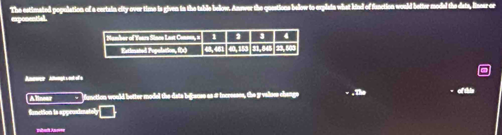 The estimated population of a certain city over time is given in the table below. Answer the questions below to explain what kind of function would better modal the data, linear or 
exponential. 
Ancwer Altougt s out of a 
Alinear function would better model the data bejause as # incresses, the y values change .The 
of this 
fanction is approximately 
Sebenit An sw==