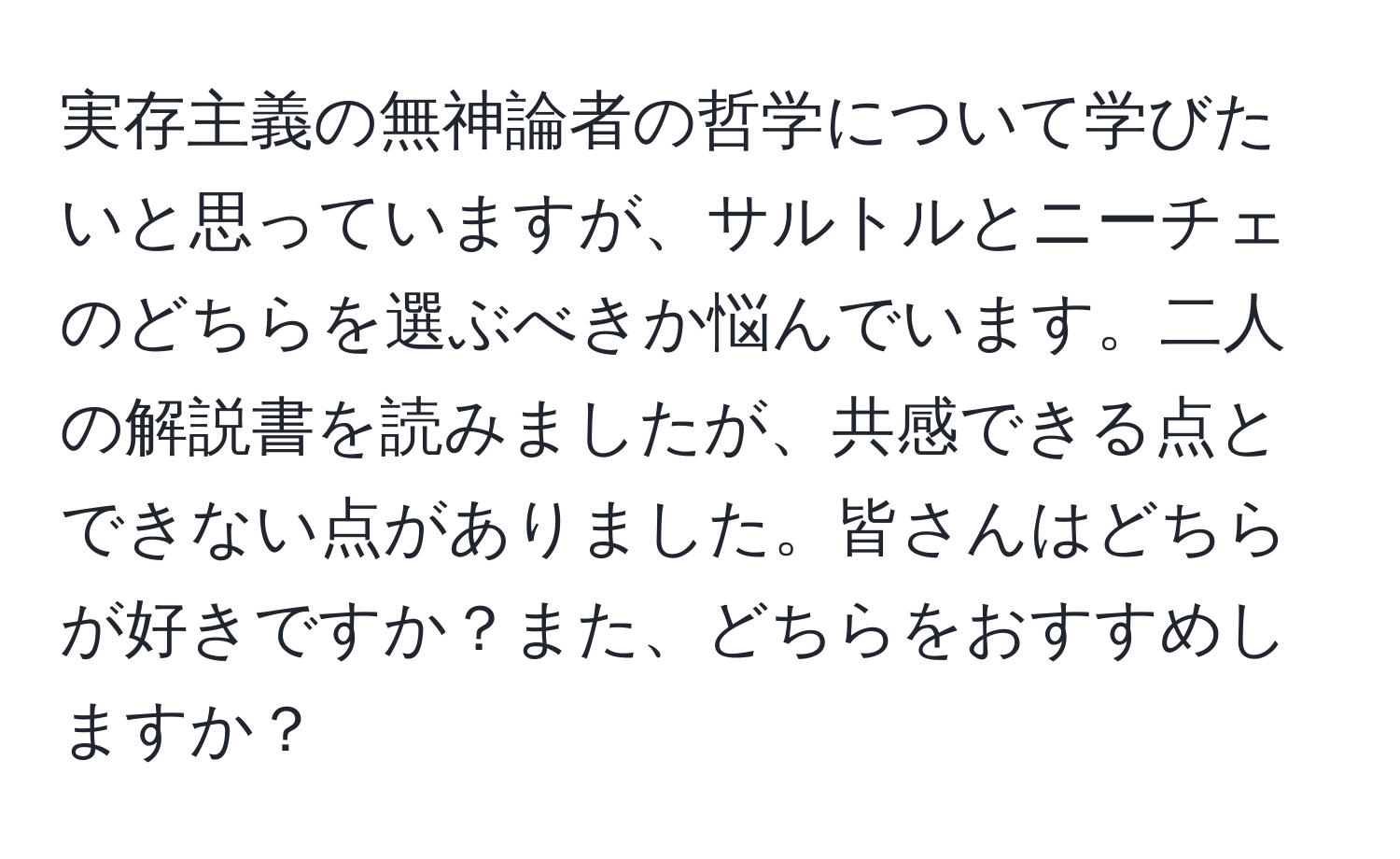 実存主義の無神論者の哲学について学びたいと思っていますが、サルトルとニーチェのどちらを選ぶべきか悩んでいます。二人の解説書を読みましたが、共感できる点とできない点がありました。皆さんはどちらが好きですか？また、どちらをおすすめしますか？