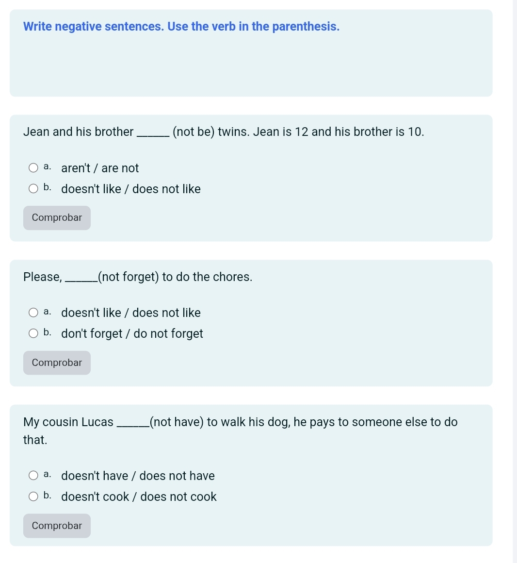 Write negative sentences. Use the verb in the parenthesis.
Jean and his brother _(not be) twins. Jean is 12 and his brother is 10.
a. aren't / are not
b. doesn't like / does not like
Comprobar
Please,_ (not forget) to do the chores.
a. doesn't like / does not like
b. don't forget / do not forget
Comprobar
My cousin Lucas _(not have) to walk his dog, he pays to someone else to do
that.
a. doesn't have / does not have
b. doesn't cook / does not cook
Comprobar