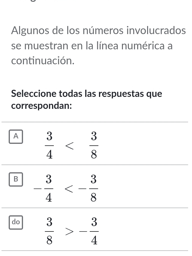 Algunos de los números involucrados
se muestran en la línea numérica a
continuación.
Seleccione todas las respuestas que
correspondan:
A  3/4 
B - 3/4 <- 3/8 
do  3/8 >- 3/4 