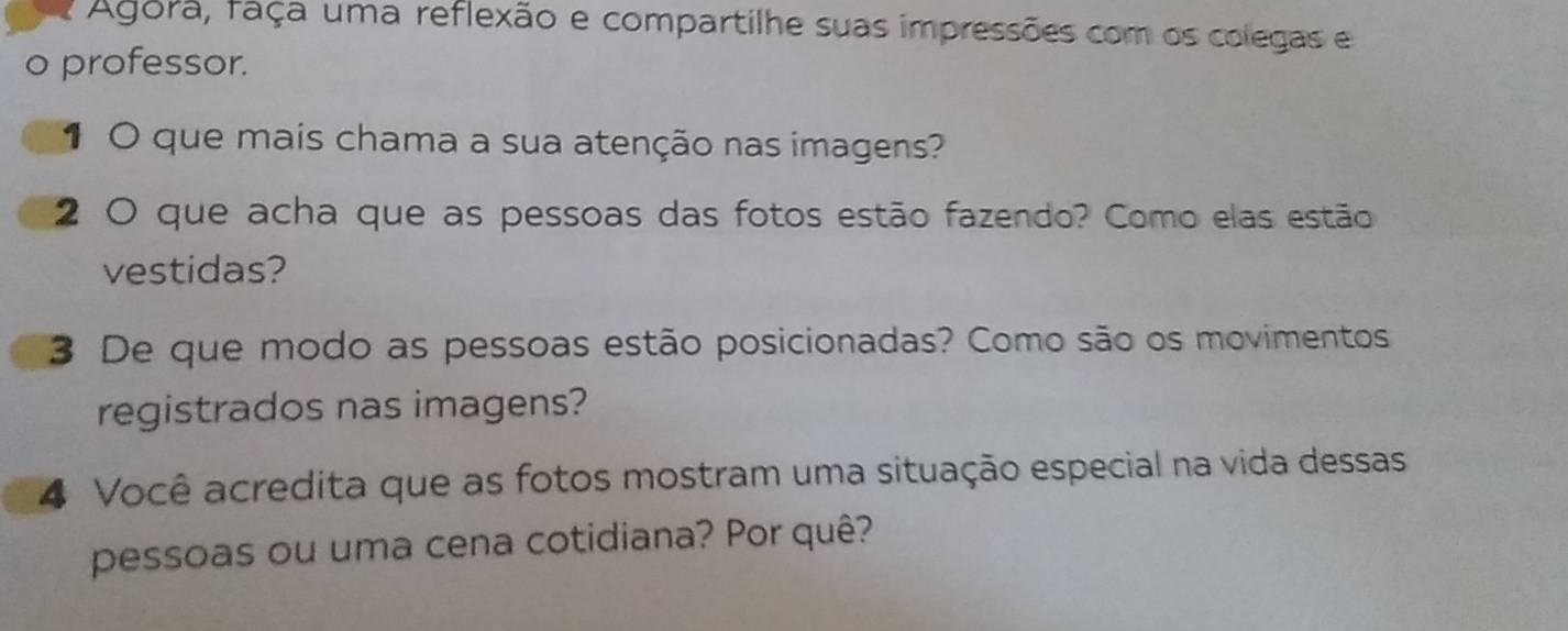 Agora, faça uma reflexão e compartilhe suas impressões com os colegas e 
o professor. 
1 O que mais chama a sua atenção nas imagens? 
2 O que acha que as pessoas das fotos estão fazendo? Como elas estão 
vestidas? 
3 De que modo as pessoas estão posicionadas? Como são os movimentos 
registrados nas imagens? 
4 Você acredita que as fotos mostram uma situação especial na vida dessas 
pessoas ou uma cena cotidiana? Por quê?