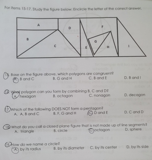 For items 15-17. Study the figure below. Encircle the letter of the correct answer.
15. Base on the figure above, which polygons are congruent?
A B and C B. G and H C. B and E D. B and I
1o. What polygon can you form by combining B, C and D?
A hexagon B. octagon C. nonagon D. decagon
17 Which of the following DOES NOT form a pentagon? D. C and D
A. A, B and C B. F, G and H D and E
18 What do you call a closed plane figure that is not made up of line segments?
A. triangle B. circle Coctagon D. sphere
9 How do we name a circle?
A. by its radius B. by its diameter C. by its center D. by its side