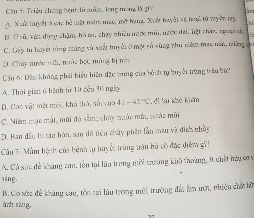 Triệu chứng bệnh lở mồm, long móng là gì?
âm
A. Xuất huyết ở các bề mặt niêm mạc, mỡ bụng. Xuất huyết và hoại tử tuyến tụy. thi
B. U rũ, vận động chậm, bỏ ăn, chảy nhiều nước mũi, nước dãi, liệt chân, ngoẹo cổ
hie
C. Gây tụ huyết từng mảng và xuất huyết ở một số vùng như niêm mạc mắt, miệng, x
D. Chảy nước mũi, nước bọt, móng bị nứt.
Câu 6: Đâu không phải biểu hiện đặc trưng của bệnh tụ huyết trùng trâu bò?
A. Thời gian ủ bệnh từ 10 đến 30 ngày
B. Con vật mệt mỏi, khó thở, sốt cao 41-42°C , đi lại khó khăn
C. Niêm mạc mắt, mũi đỏ sẵm; chảy nước mắt, nước mũi
D. Ban đầu bị táo bón, sau đó tiêu chảy phân lẫn máu và dịch nhầy
Câu 7: Mầm bệnh của bệnh tụ huyết trùng trâu bò có đặc điểm gì?
A. Có sức đề kháng cao, tồn tại lâu trong môi trường khô thoáng, ít chất hữu cơ v
sáng.
B. Có sức đề kháng cao, tồn tại lâu trong môi trường đất ẩm ướt, nhiều chất hữ
ánh sáng.
.