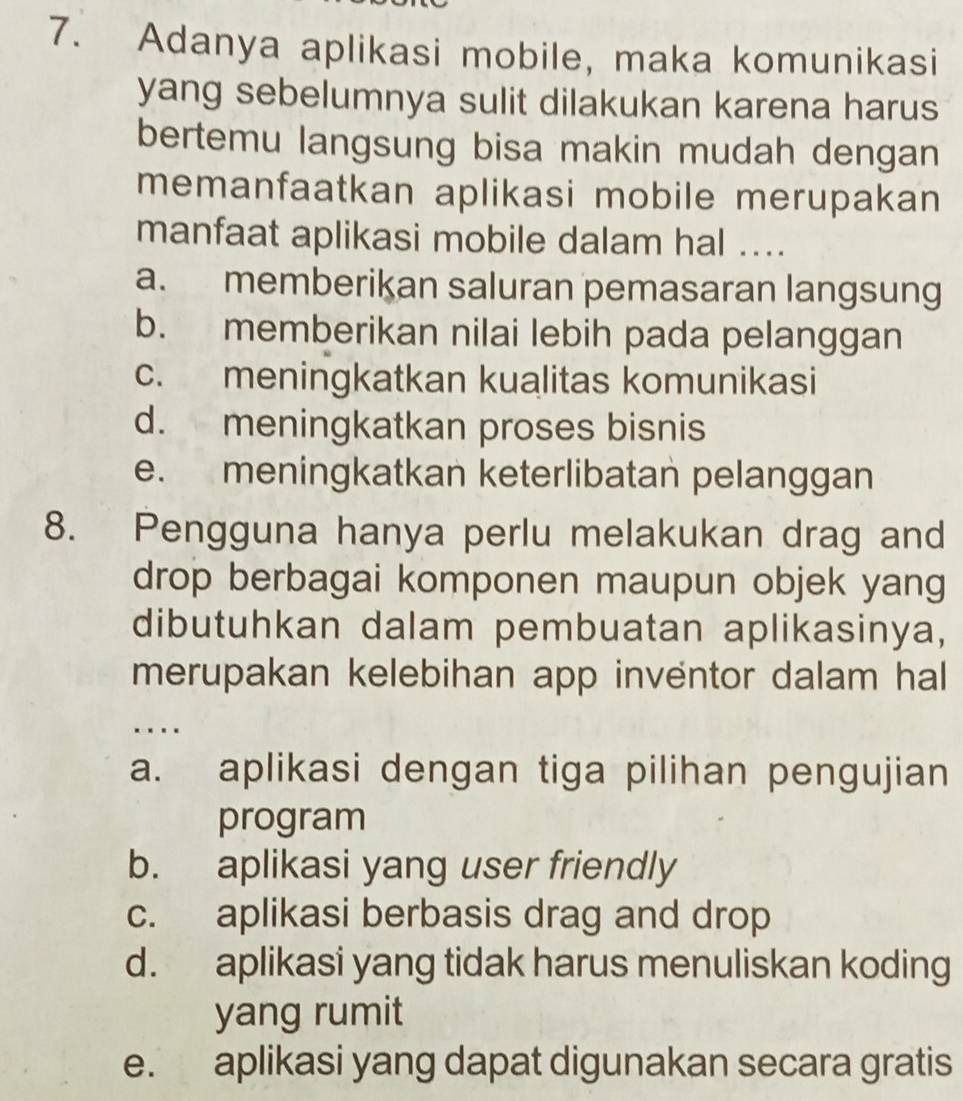 Adanya aplikasi mobile, maka komunikasi
yang sebelumnya sulit dilakukan karena harus
bertemu langsung bisa makin mudah dengan
memanfaatkan aplikasi mobile merupakan
manfaat aplikasi mobile dalam hal ....
a. memberikan saluran pemasaran langsung
b. memberikan nilai lebih pada pelanggan
c. meningkatkan kualitas komunikasi
d. meningkatkan proses bisnis
e. meningkatkan keterlibatan pelanggan
8. Pengguna hanya perlu melakukan drag and
drop berbagai komponen maupun objek yang
dibutuhkan dalam pembuatan aplikasinya,
merupakan kelebihan app inventor dalam hal
…
a. aplikasi dengan tiga pilihan pengujian
program
b. aplikasi yang user friendly
c. aplikasi berbasis drag and drop
d. aplikasi yang tidak harus menuliskan koding
yang rumit
e. aplikasi yang dapat digunakan secara gratis