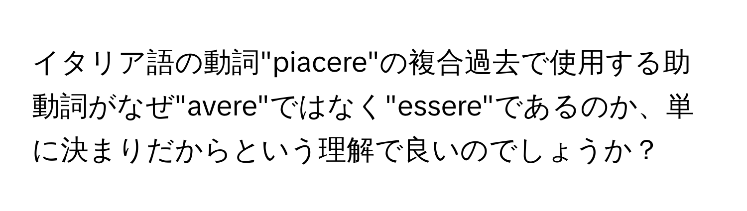 イタリア語の動詞"piacere"の複合過去で使用する助動詞がなぜ"avere"ではなく"essere"であるのか、単に決まりだからという理解で良いのでしょうか？