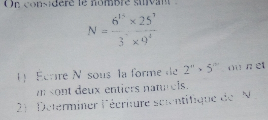 On considere le nombre suivant .
N= (6^(15)* 25^7)/3^7* 9^4 
) Ecrire N sous la forme de 2''>5'''. ou n et
m sont deux entiers naturels. 
2) : Determiner lécriture scientifique de N.