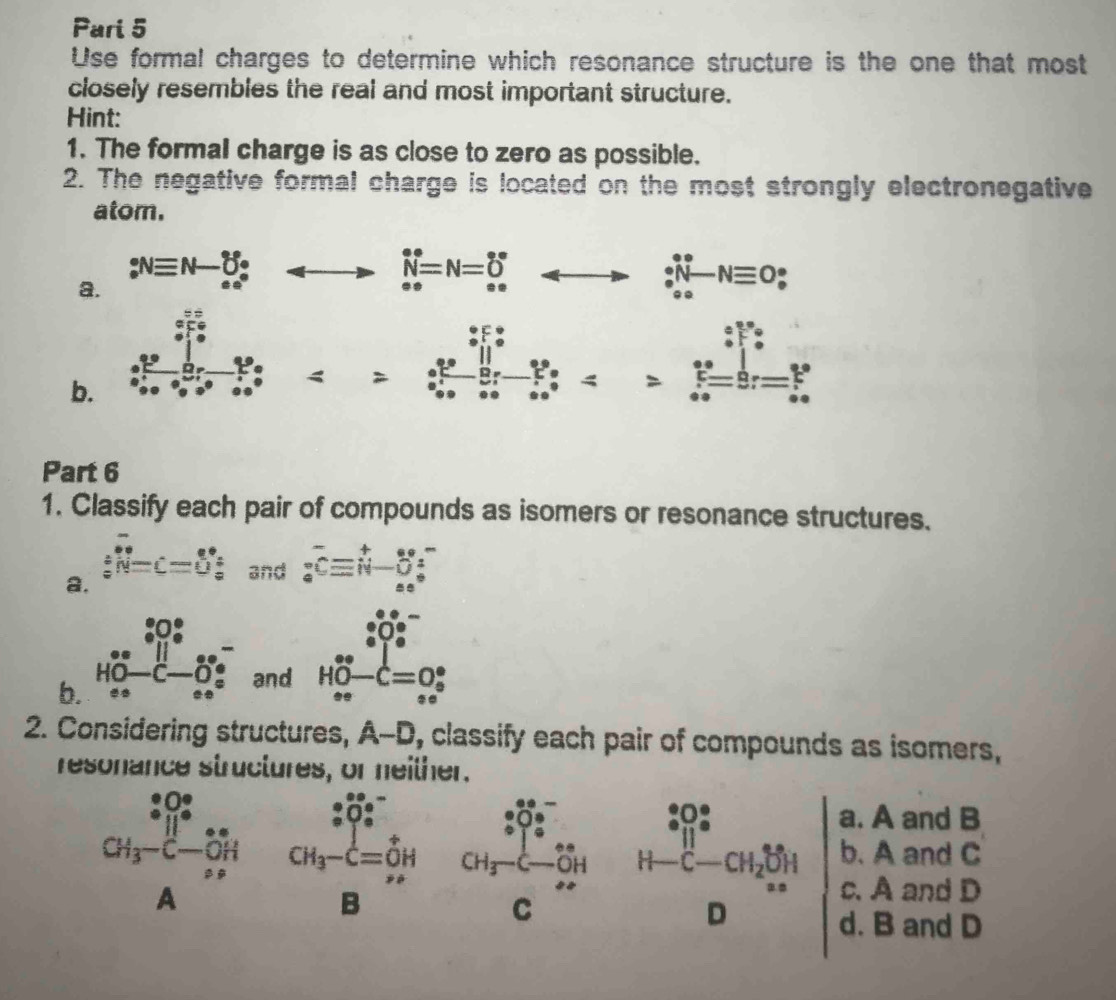 Pari 5
Use formal charges to determine which resonance structure is the one that most
closely resembles the real and most important structure.
Hint:
1. The formal charge is as close to zero as possible.
2. The negative formal charge is located on the most strongly electronegative
atom.
a. :Nequiv N-_ce^(·); beginarrayr · NNiv=N=_(∈fty)^* _arrow ^*rightarrow _^· ^· N-Nequiv O_(·)^(·)
=frac 2^(frac 3)5_9^((frac 6)5)9^(frac 6)50-2^(frac circ x)9^(frac 3)509°=frac 8^(frac 6)59^(frac 6)5^ 6/5 
b. :frac ^circ  ∠ a
Part 6
1. Classify each pair of compounds as isomers or resonance structures.
a. ∴ overline N=C=Uendarray beginarrayr circ  circ endarray  and _s^(-overline (_s)^+)beginarrayr enclos seendarray
and
□  :0^-_· O^-_· 
and H_(oe)^(∈fty)-C=O_o^((circ)
b. beginarray)r ... HO-C-O_x^(- enclosecircle)1endarray _
2. Considering structures, A-D , classify each pair of compounds as isomers,
resonance structures, or neither.
a. A and B
GH_3-^ a/b frac (limlimits _i=1)^(∈fty)a_iA frac (_9)^(frac 0)^circ 2^(CH_21)^circ -CH_2S_14 Dendarray  b. A and C
c. A and D
d. B and D