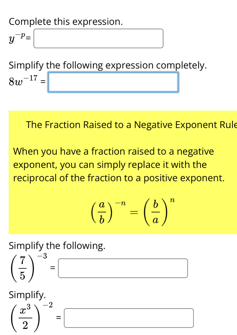 Complete this expression.
y^(-p)= □ 
Simplify the following expression completely.
8w^(-17)= □
The Fraction Raised to a Negative Exponent Rule 
When you have a fraction raised to a negative 
exponent, you can simply replace it with the 
reciprocal of the fraction to a positive exponent.
( a/b )^-n=( b/a )^n
Simplify the following.
( 7/5 )^-3=□
Simplify.
( x^3/2 )^-2=□